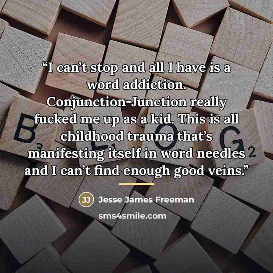 “I can’t stop and all I have is a word addiction. Conjunction-Junction really fucked me up as a kid. This is all childhood trauma that’s manifesting itself in word needles and I can’t find enough good veins.” quote by Jesse James Freeman