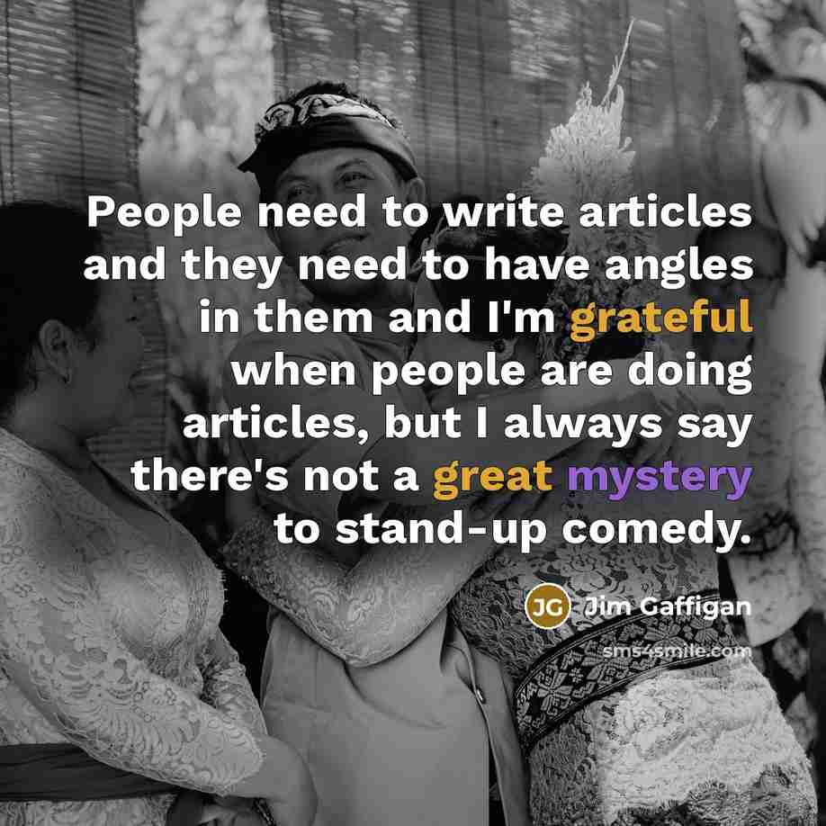 “People need to write articles and they need to have angles in them and I'm grateful when people are doing articles, but I always say there's not a great mystery to stand-up comedy.” quote by Jim Gaffigan