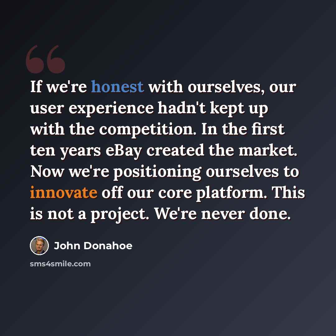 “If we're honest with ourselves, our user experience hadn't kept up with the competition. In the first ten years eBay created the market. Now we're positioning ourselves to innovate off our core platform. This is not a project. We're never done.” quote by John Donahoe