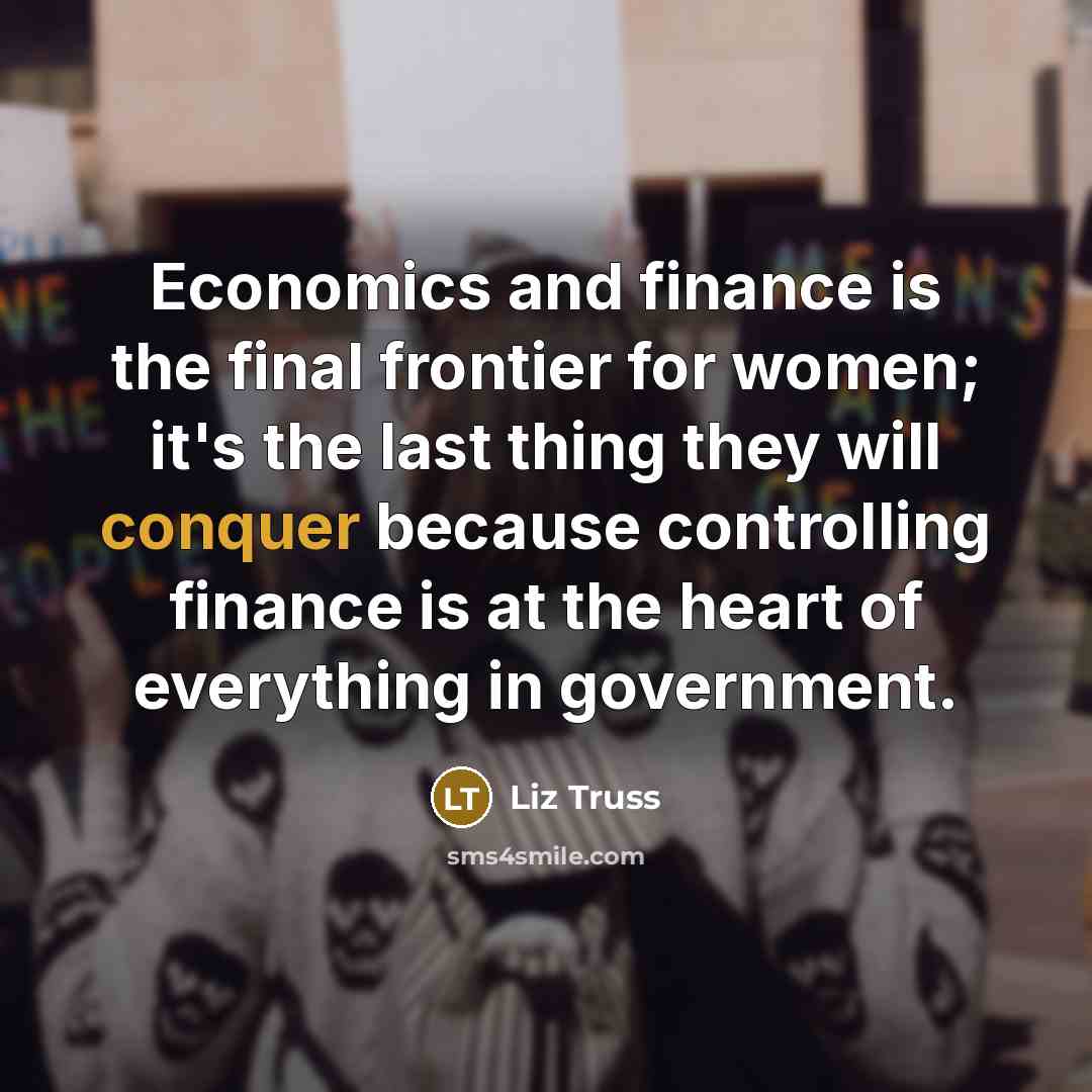“Economics and finance is the final frontier for women; it's the last thing they will conquer because controlling finance is at the heart of everything in government.” quote by Liz Truss