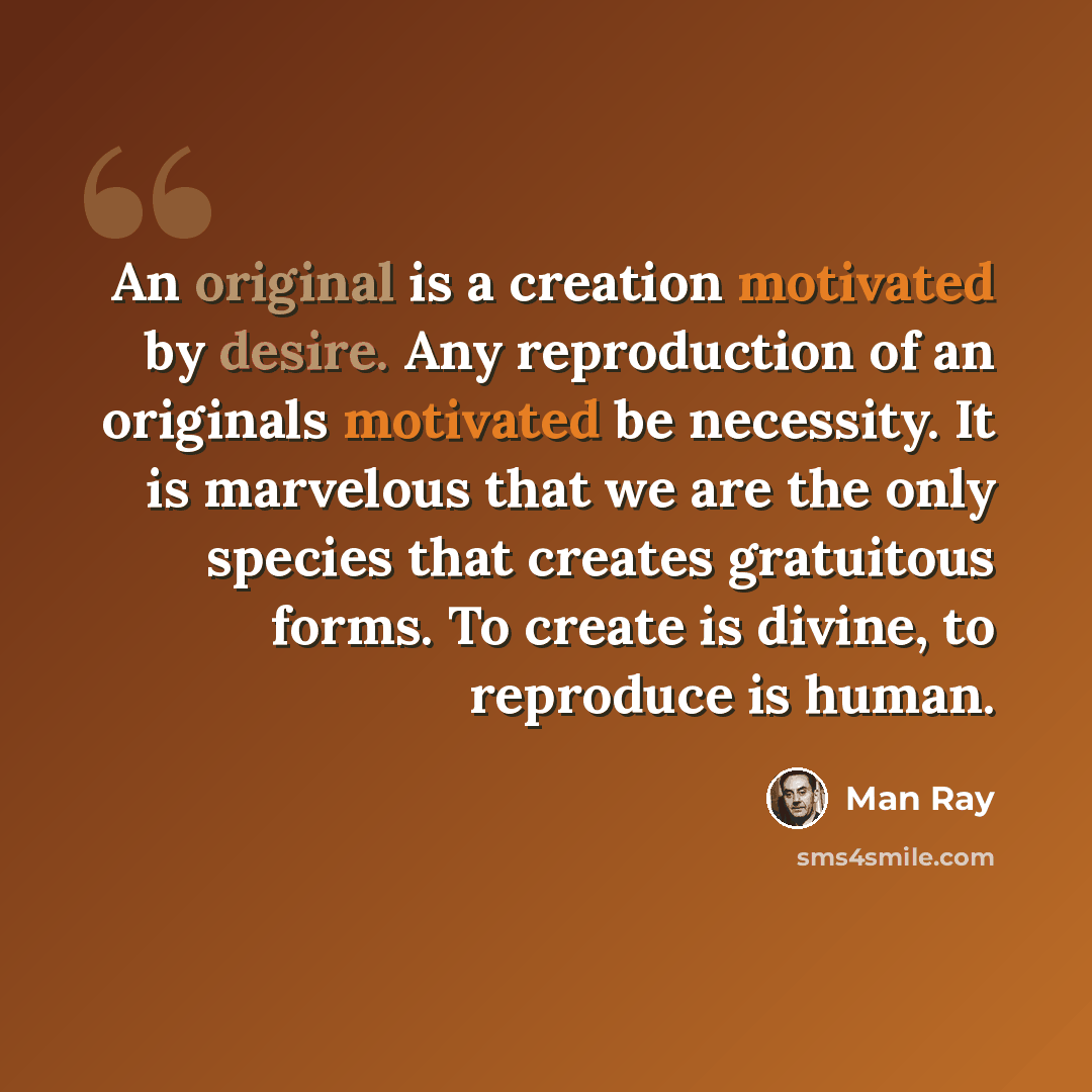 “An original is a creation motivated by desire. Any reproduction of an originals motivated be necessity. It is marvelous that we are the only species that creates gratuitous forms. To create is divine, to reproduce is human.” quote by Man Ray