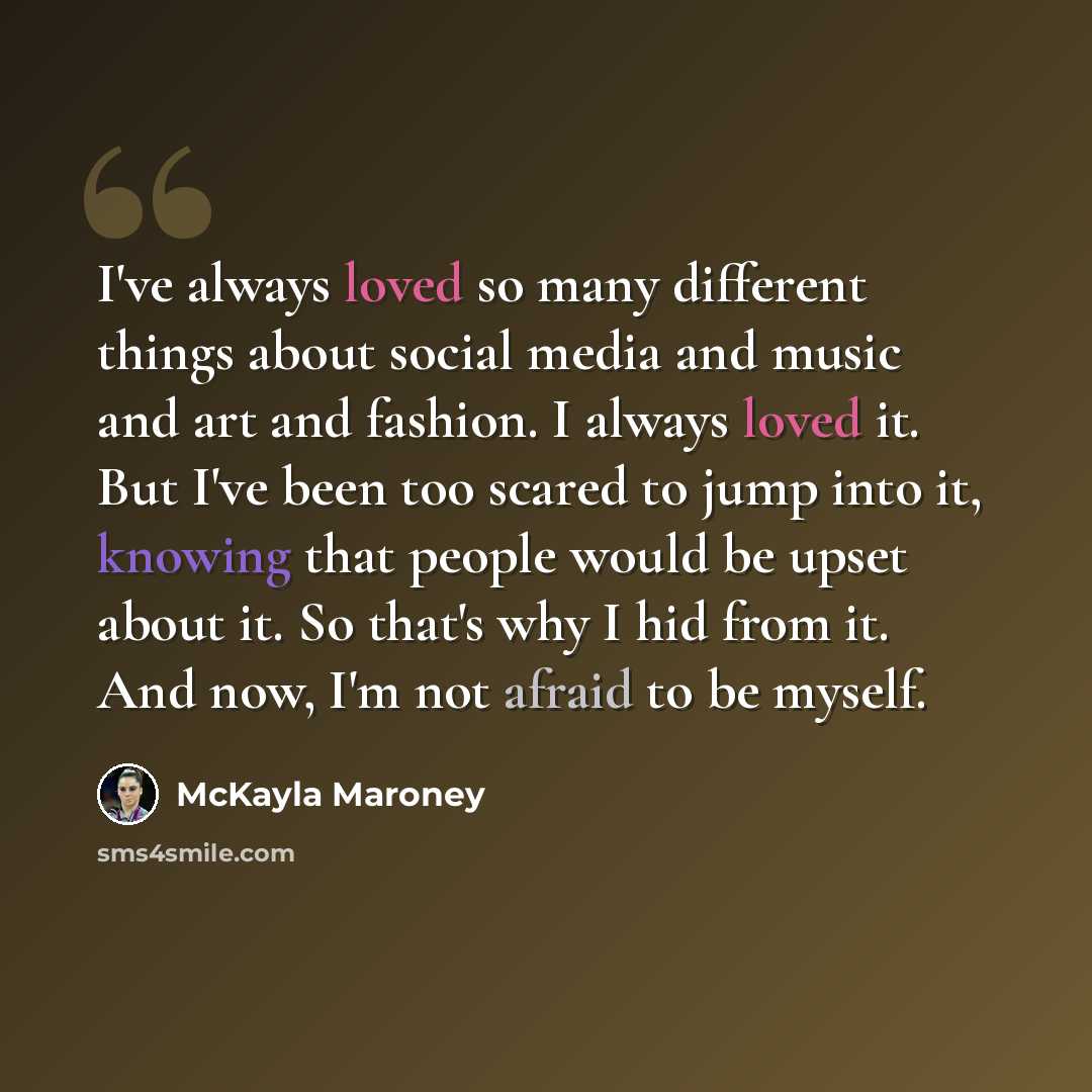 “I've always loved so many different things about social media and music and art and fashion. I always loved it. But I've been too scared to jump into it, knowing that people would be upset about it. So that's why I hid from it. And now, I'm not afraid to be myself.” quote by McKayla Maroney