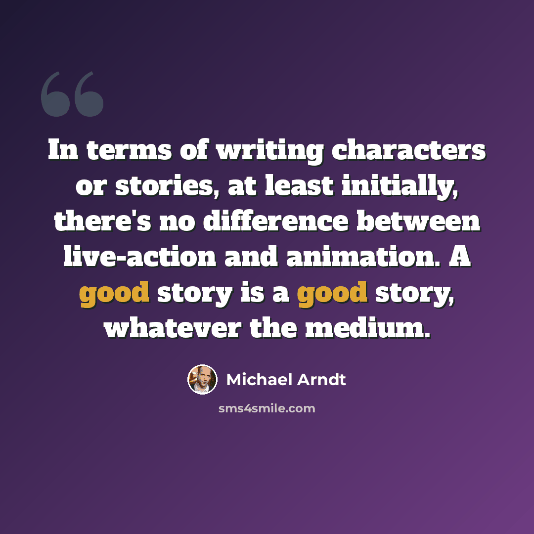 “In terms of writing characters or stories, at least initially, there's no difference between live-action and animation. A good story is a good story, whatever the medium.” quote by Michael Arndt