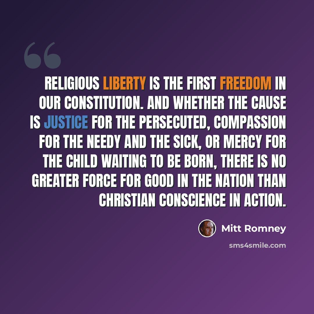 “Religious liberty is the first freedom in our Constitution. And whether the cause is justice for the persecuted, compassion for the needy and the sick, or mercy for the child waiting to be born, there is no greater force for good in the nation than Christian conscience in action.” quote by Mitt Romney