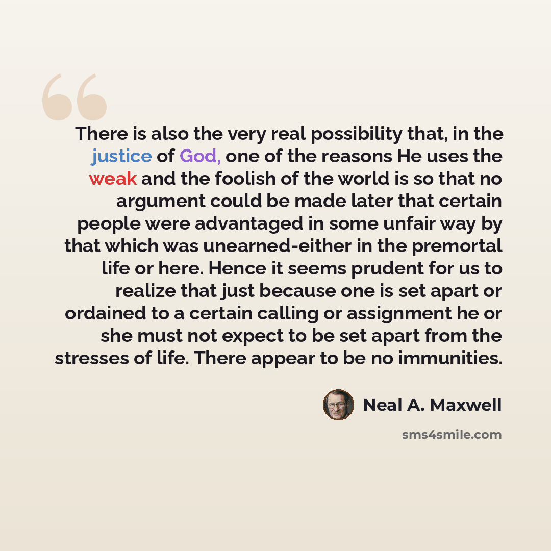 “There is also the very real possibility that, in the justice of God, one of the reasons He uses the weak and the foolish of the world is so that no argument could be made later that certain people were advantaged in some unfair way by that which was unearned-either in the premortal life or here…” quote by Neal A. Maxwell