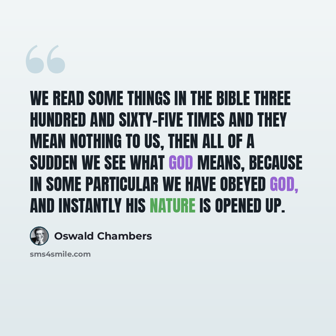 “We read some things in the Bible three hundred and sixty-five times and they mean nothing to us, then all of a sudden we see what God means, because in some particular we have obeyed God, and instantly His nature is opened up.” quote by Oswald Chambers