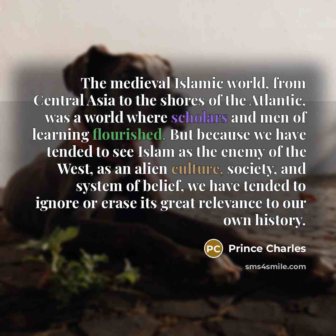 “The medieval Islamic world, from Central Asia to the shores of the Atlantic, was a world where scholars and men of learning flourished. But because we have tended to see Islam as the enemy of the West, as an alien culture, society, and system of belief, we have tended to ignore or erase its great…” quote by Prince Charles