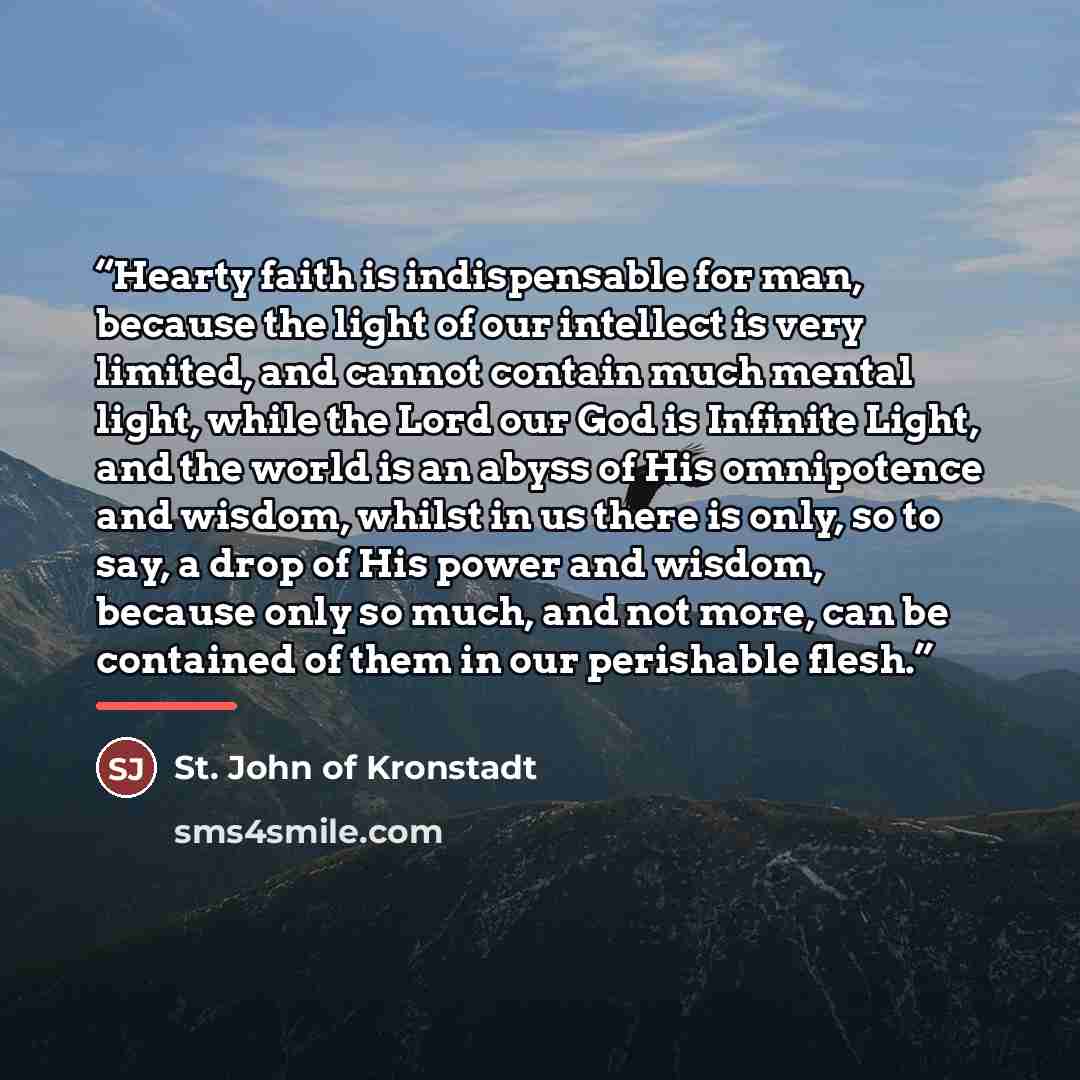 “Hearty faith is indispensable for man, because the light of our intellect is very limited, and cannot contain much mental light, while the Lord our God is Infinite Light, and the world is an abyss of His omnipotence and wisdom, whilst in us there is only, so to say, a drop of His power and wisdom…” quote by St. John of Kronstadt
