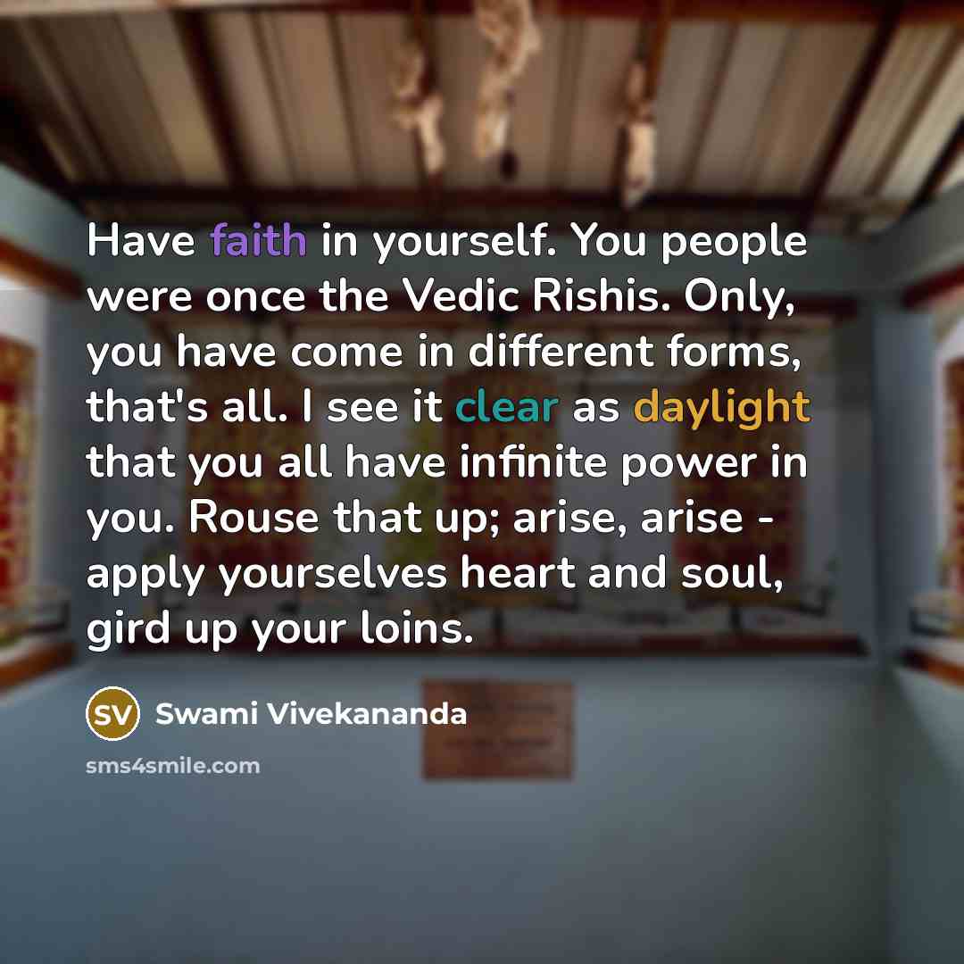 “Have faith in yourself. You people were once the Vedic Rishis. Only, you have come in different forms, that's all. I see it clear as daylight that you all have infinite power in you. Rouse that up; arise, arise - apply yourselves heart and soul, gird up your loins.” quote by Swami Vivekananda