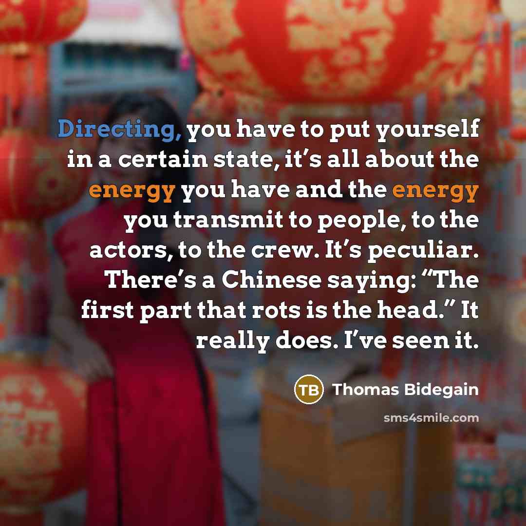 “Directing, you have to put yourself in a certain state, it’s all about the energy you have and the energy you transmit to people, to the actors, to the crew. It’s peculiar. There’s a Chinese saying: “The first part that rots is the head.” It really does. I’ve seen it.” quote by Thomas Bidegain