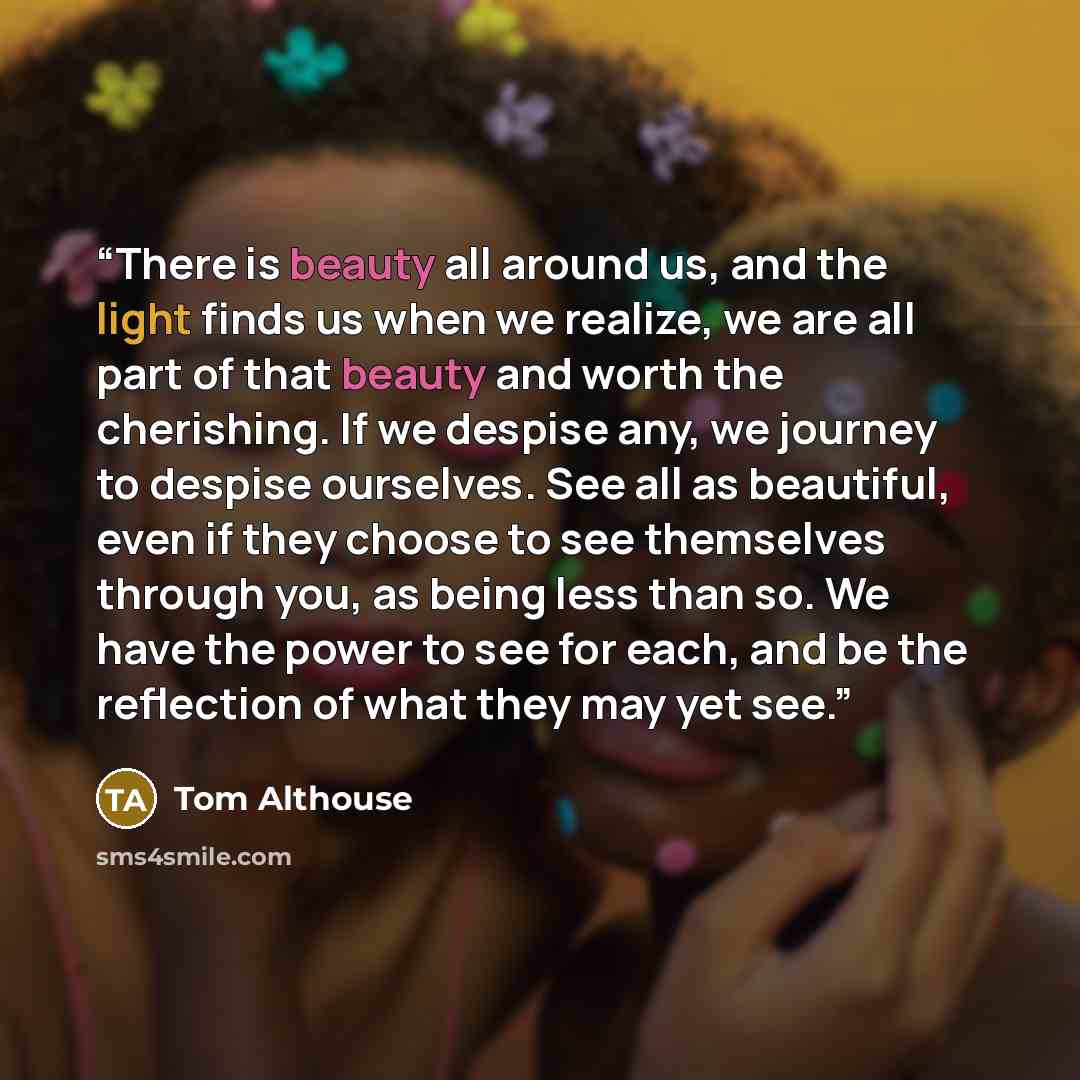 “There is beauty all around us, and the light finds us when we realize, we are all part of that beauty and worth the cherishing. If we despise any, we journey to despise ourselves. See all as beautiful, even if they choose to see themselves through you, as being less than so. We have the power to…” quote by Tom Althouse