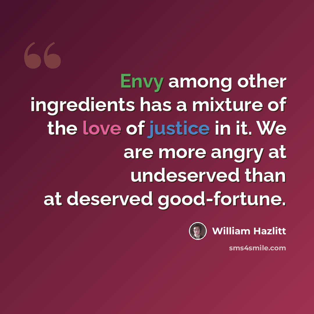 “Envy among other ingredients has a mixture of the love of justice in it. We are more angry at undeserved than at deserved good-fortune.” quote by William Hazlitt