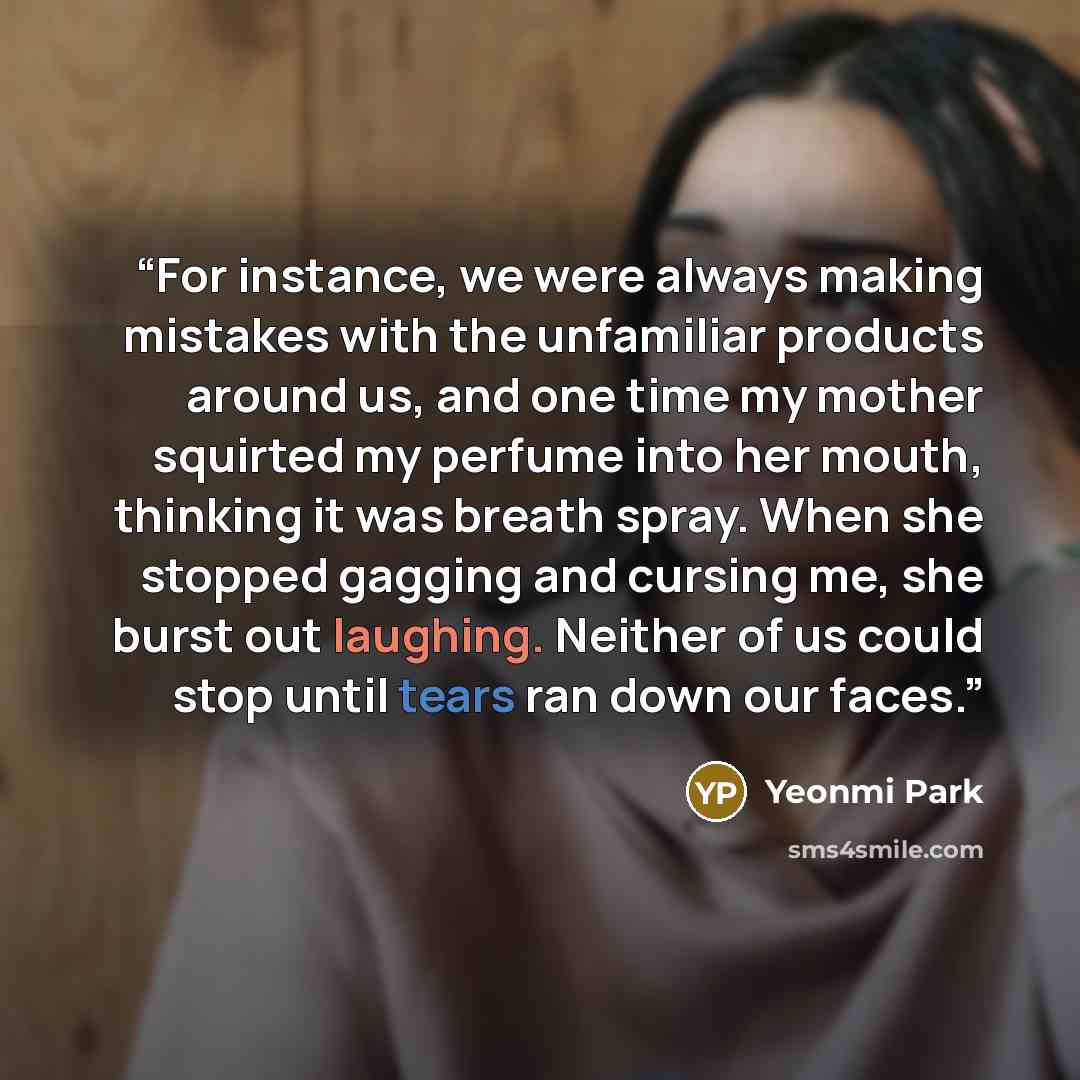 “For instance, we were always making mistakes with the unfamiliar products around us, and one time my mother squirted my perfume into her mouth, thinking it was breath spray. When she stopped gagging and cursing me, she burst out laughing. Neither of us could stop until tears ran down our faces.” quote by Yeonmi Park