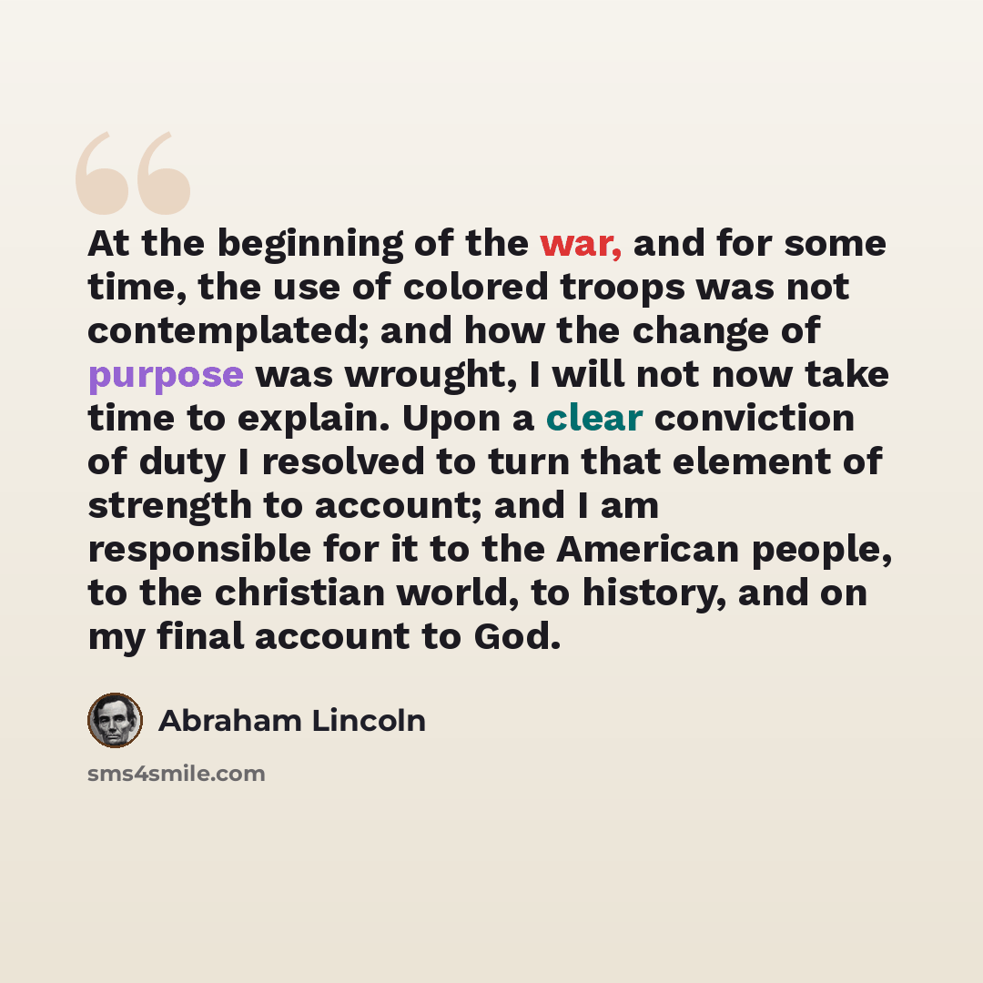 “At the beginning of the war, and for some time, the use of colored troops was not contemplated; and how the change of purpose was wrought, I will not now take time to explain. Upon a clear conviction of duty I resolved to turn that element of strength to account; and I am responsible for it to the…” quote by Abraham Lincoln