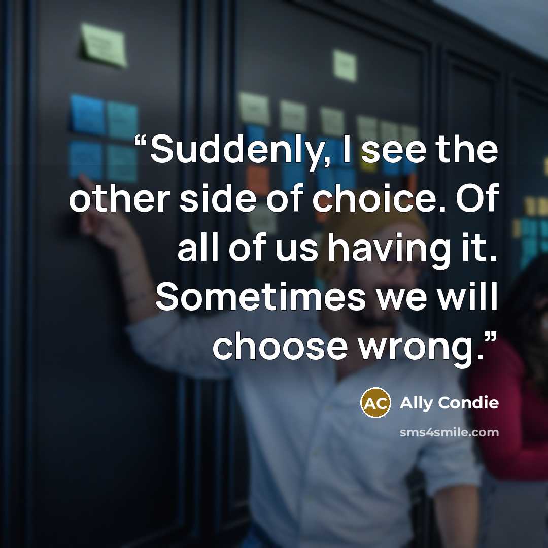 “Suddenly, I see the other side of choice. Of all of us having it. Sometimes we will choose wrong.” quote by Ally Condie