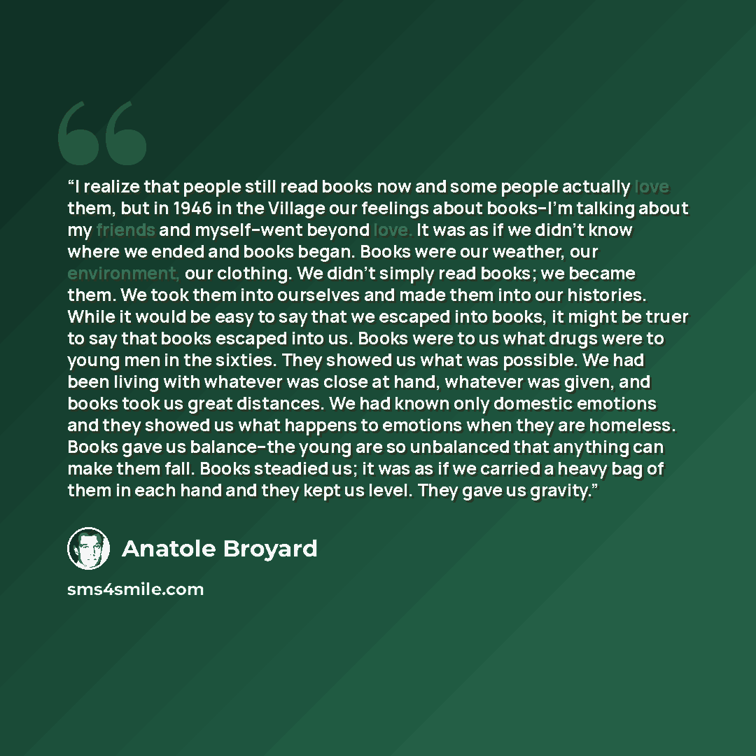 “I realize that people still read books now and some people actually love them, but in 1946 in the Village our feelings about books--I’m talking about my friends and myself--went beyond love. It was as if we didn’t know where we ended and books began. Books were our weather, our environment, our…” quote by Anatole Broyard