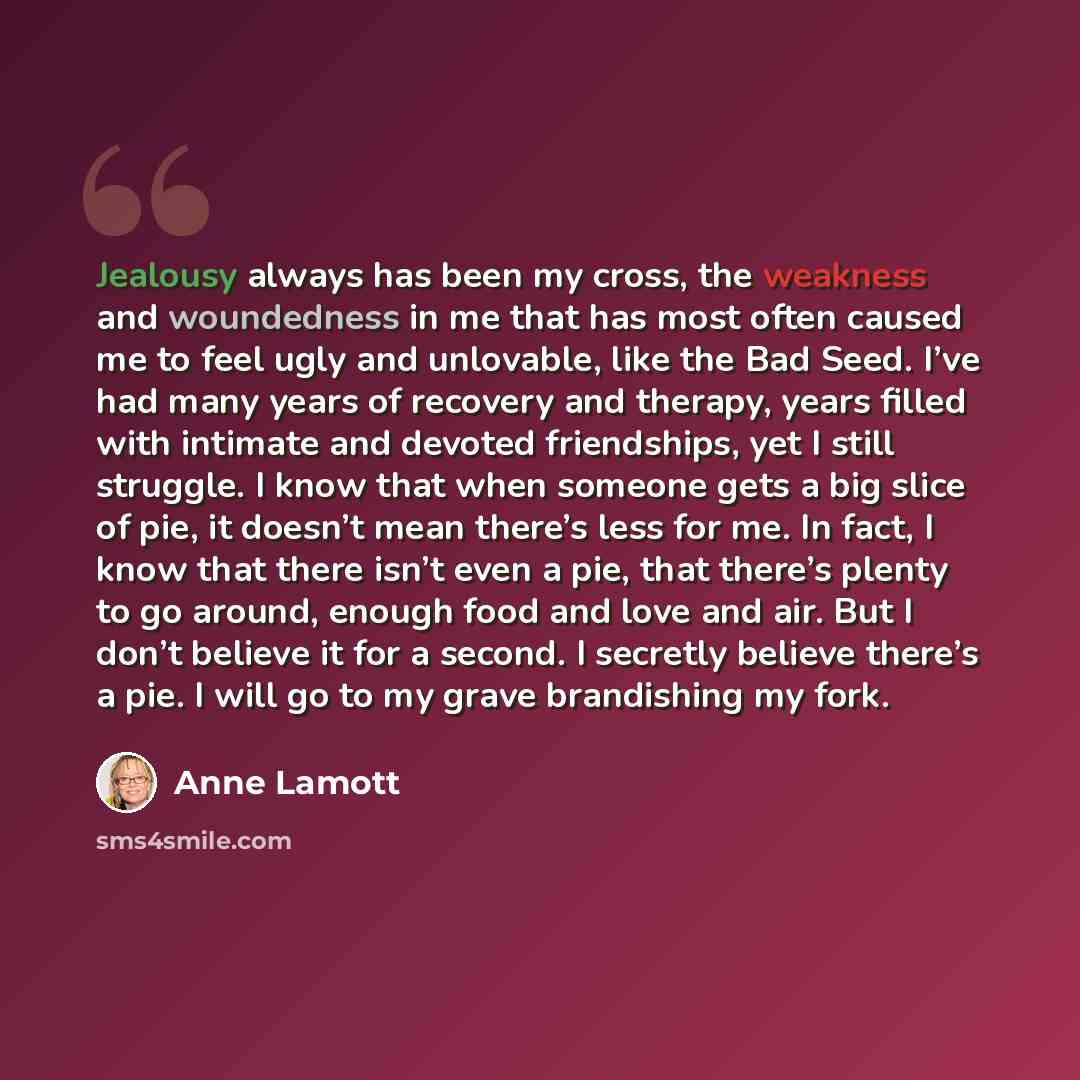 “Jealousy always has been my cross, the weakness and woundedness in me that has most often caused me to feel ugly and unlovable, like the Bad Seed. I’ve had many years of recovery and therapy, years filled with intimate and devoted friendships, yet I still struggle. I know that when someone gets a…” quote by Anne Lamott