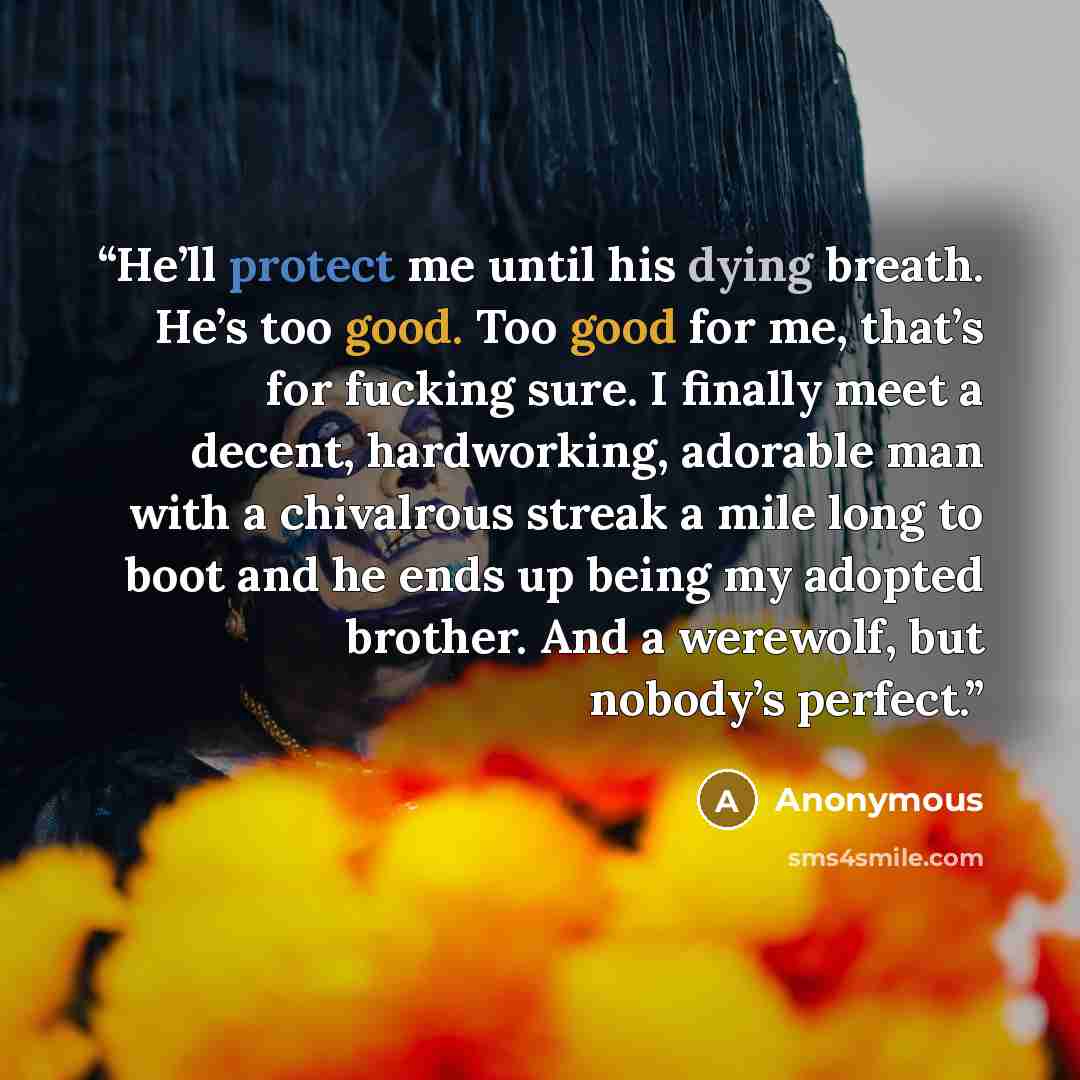 “He’ll protect me until his dying breath. He’s too good. Too good for me, that’s for fucking sure. I finally meet a decent, hardworking, adorable man with a chivalrous streak a mile long to boot and he ends up being my adopted brother. And a werewolf, but nobody’s perfect.” quote by Anonymous