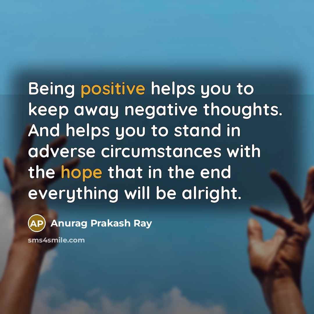 “Being positive helps you to keep away negative thoughts. And helps you to stand in adverse circumstances with the hope that in the end everything will be alright.” quote by Anurag Prakash Ray