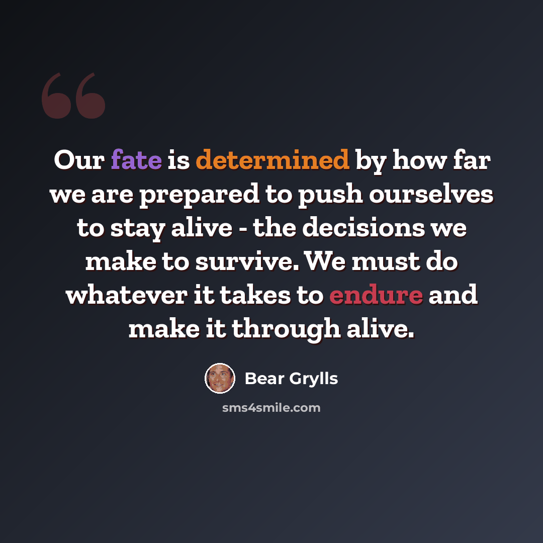 “Our fate is determined by how far we are prepared to push ourselves to stay alive - the decisions we make to survive. We must do whatever it takes to endure and make it through alive.” quote by Bear Grylls