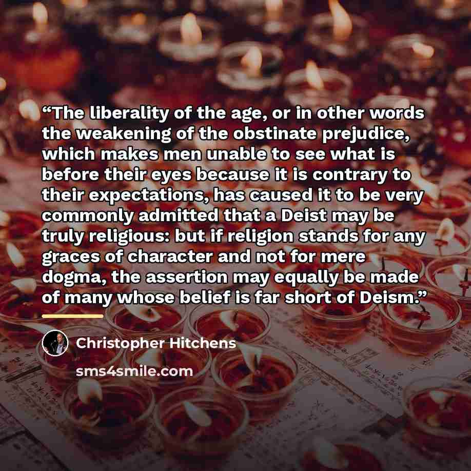 “The liberality of the age, or in other words the weakening of the obstinate prejudice, which makes men unable to see what is before their eyes because it is contrary to their expectations, has caused it to be very commonly admitted that a Deist may be truly religious: but if religion stands for…” quote by Christopher Hitchens