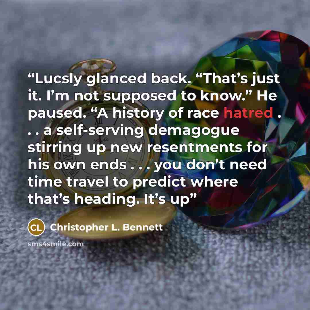 “Lucsly glanced back. “That’s just it. I’m not supposed to know.” He paused. “A history of race hatred . . . a self-serving demagogue stirring up new resentments for his own ends . . . you don’t need time travel to predict where that’s heading. It’s up” quote by Christopher L. Bennett