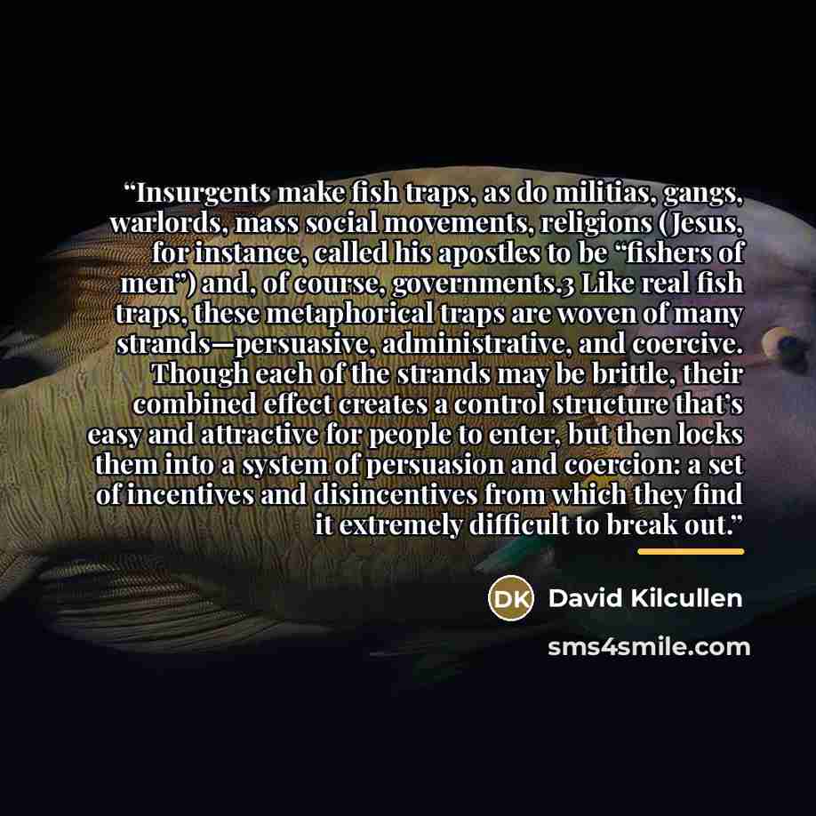 “Insurgents make fish traps, as do militias, gangs, warlords, mass social movements, religions (Jesus, for instance, called his apostles to be “fishers of men”) and, of course, governments.3 Like real fish traps, these metaphorical traps are woven of many strands—persuasive, administrative, and…” quote by David Kilcullen