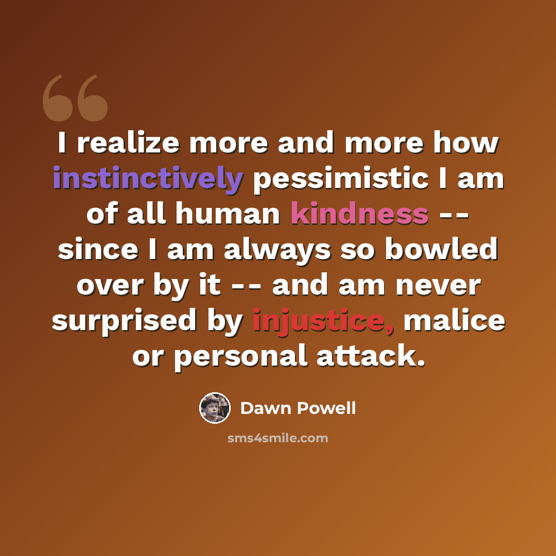 “I realize more and more how instinctively pessimistic I am of all human kindness -- since I am always so bowled over by it -- and am never surprised by injustice, malice or personal attack.” quote by Dawn Powell