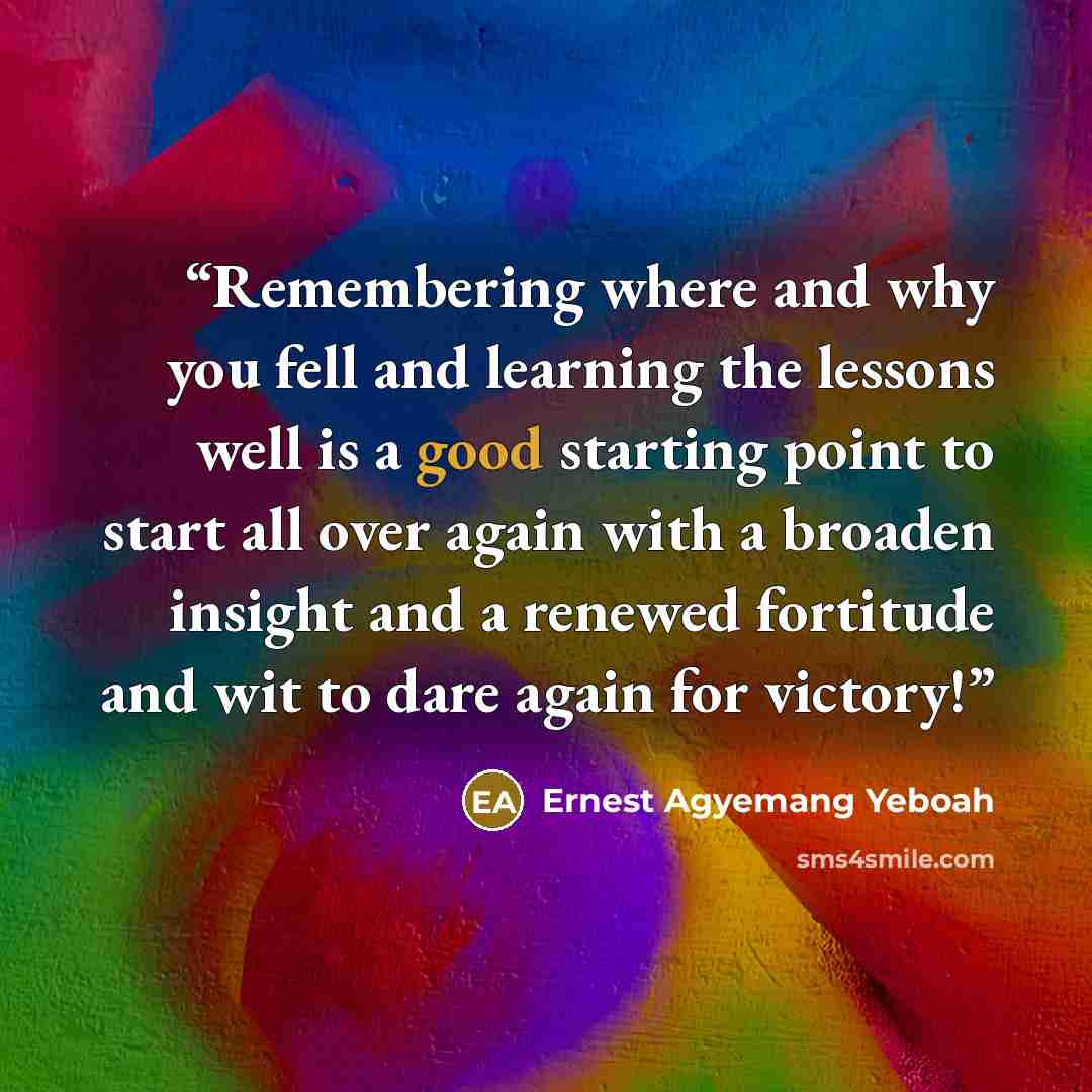 “Remembering where and why you fell and learning the lessons well is a good starting point to start all over again with a broaden insight and a renewed fortitude and wit to dare again for victory!” quote by Ernest Agyemang Yeboah