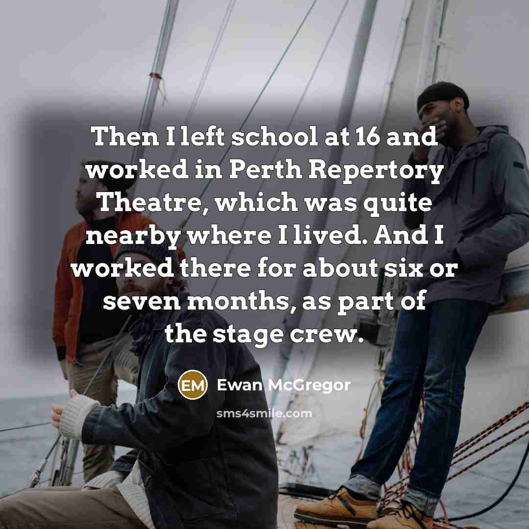 “Then I left school at 16 and worked in Perth Repertory Theatre, which was quite nearby where I lived. And I worked there for about six or seven months, as part of the stage crew.” quote by Ewan McGregor