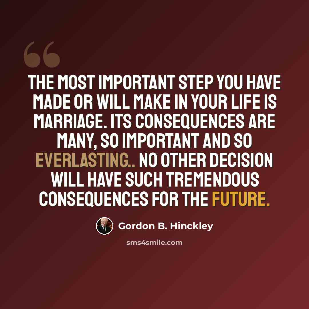 “The most important step you have made or will make in your life is marriage. Its consequences are many, so important and so everlasting.. No other decision will have such tremendous consequences for the future.” quote by Gordon B. Hinckley
