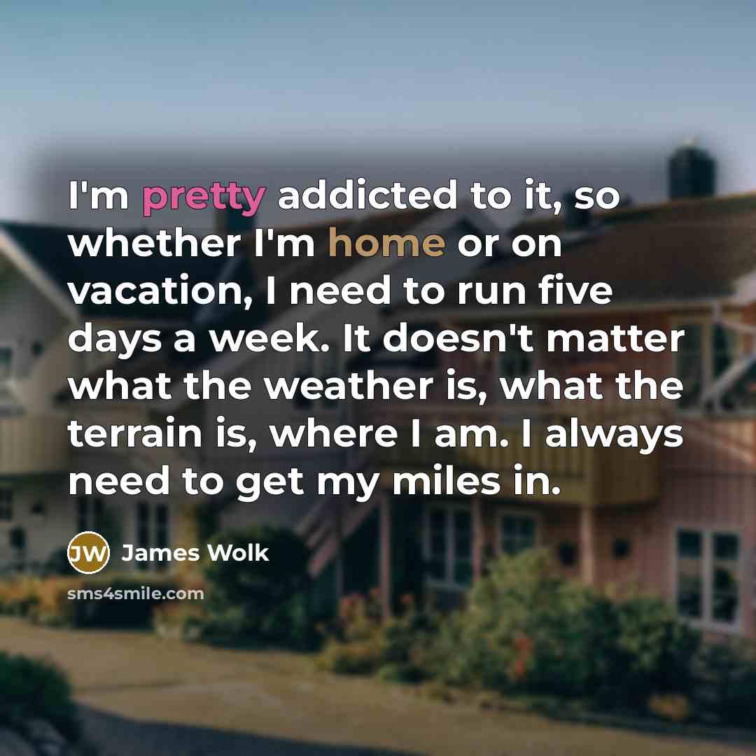 “I'm pretty addicted to it, so whether I'm home or on vacation, I need to run five days a week. It doesn't matter what the weather is, what the terrain is, where I am. I always need to get my miles in.” quote by James Wolk