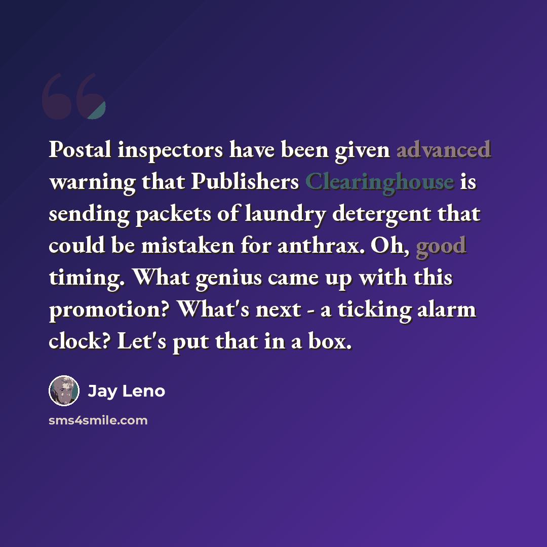 “Postal inspectors have been given advanced warning that Publishers Clearinghouse is sending packets of laundry detergent that could be mistaken for anthrax. Oh, good timing. What genius came up with this promotion? What's next - a ticking alarm clock? Let's put that in a box.” quote by Jay Leno