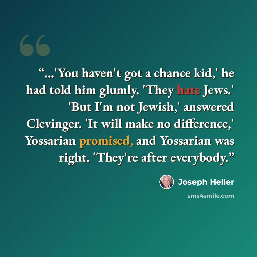 “...'You haven't got a chance kid,' he had told him glumly. 'They hate Jews.' 'But I'm not Jewish,' answered Clevinger. 'It will make no difference,' Yossarian promised, and Yossarian was right. 'They're after everybody.” quote by Joseph Heller