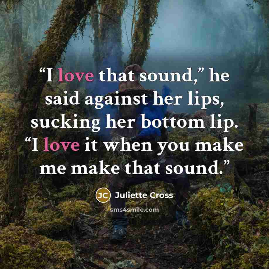 “I love that sound,” he said against her lips, sucking her bottom lip. “I love it when you make me make that sound.” quote by Juliette Cross