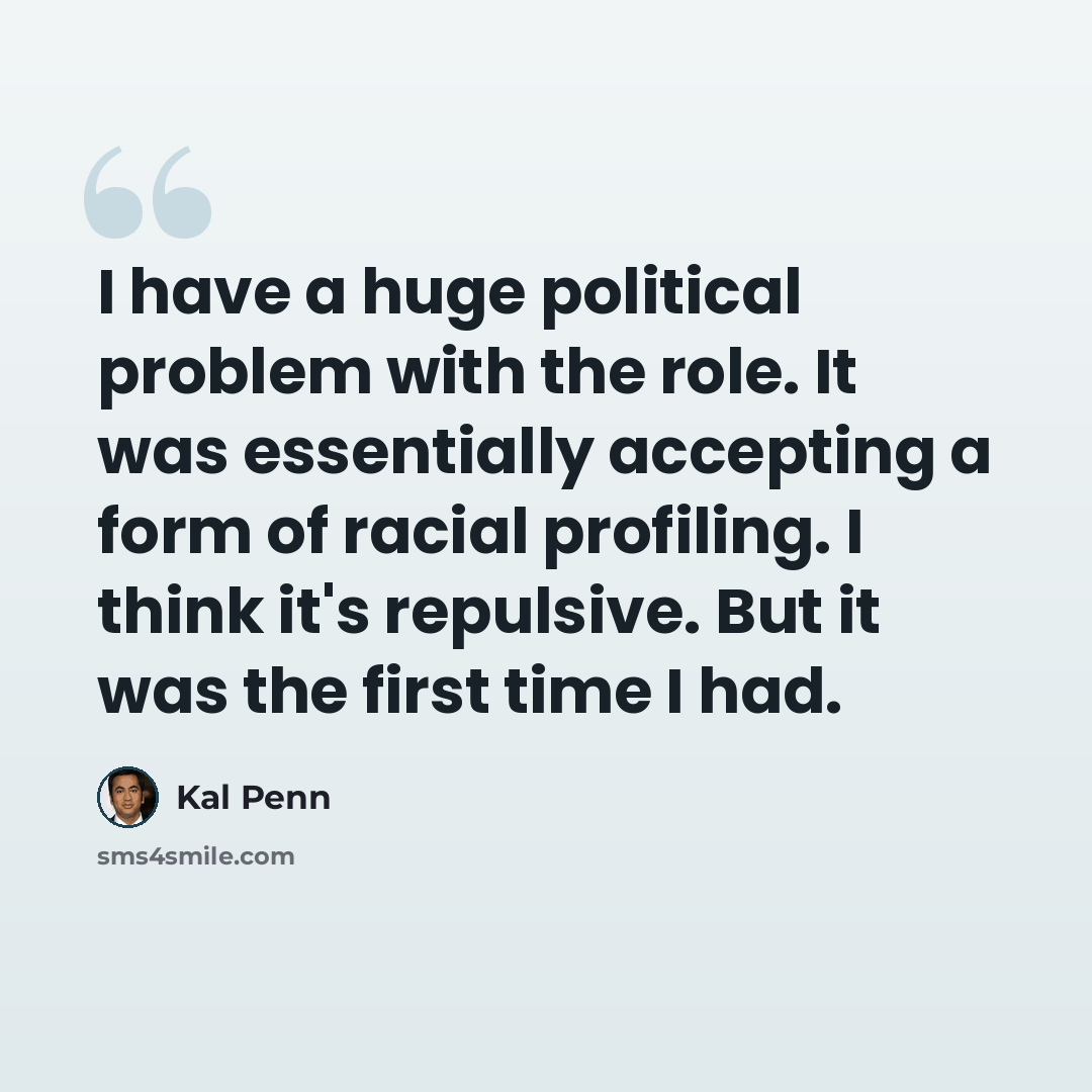 “I have a huge political problem with the role. It was essentially accepting a form of racial profiling. I think it's repulsive. But it was the first time I had.” quote by Kal Penn