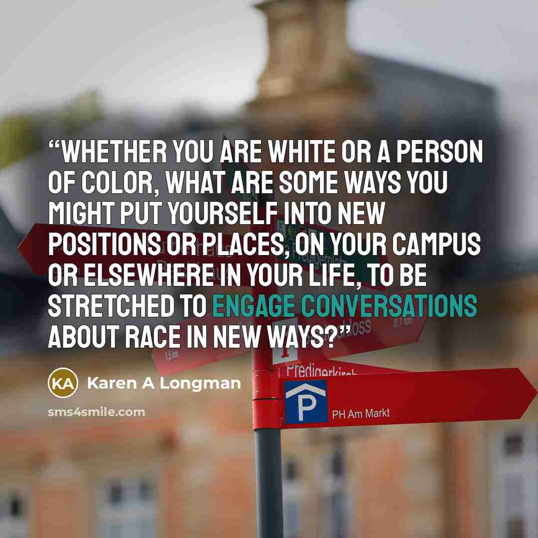 “Whether you are white or a person of color, what are some ways you might put yourself into new positions or places, on your campus or elsewhere in your life, to be stretched to engage conversations about race in new ways?” quote by Karen A Longman