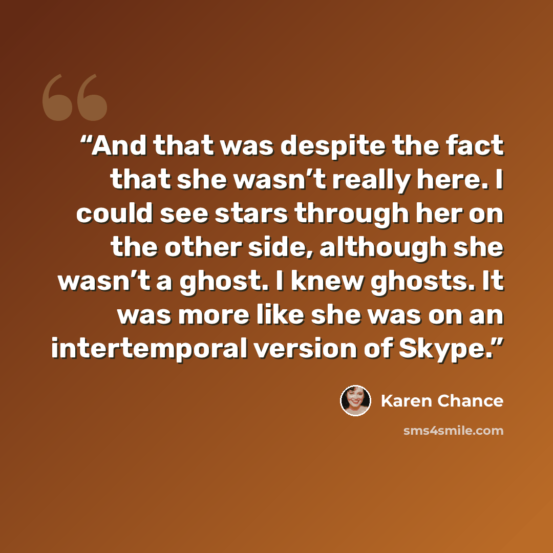 “And that was despite the fact that she wasn’t really here. I could see stars through her on the other side, although she wasn’t a ghost. I knew ghosts. It was more like she was on an intertemporal version of Skype.” quote by Karen Chance