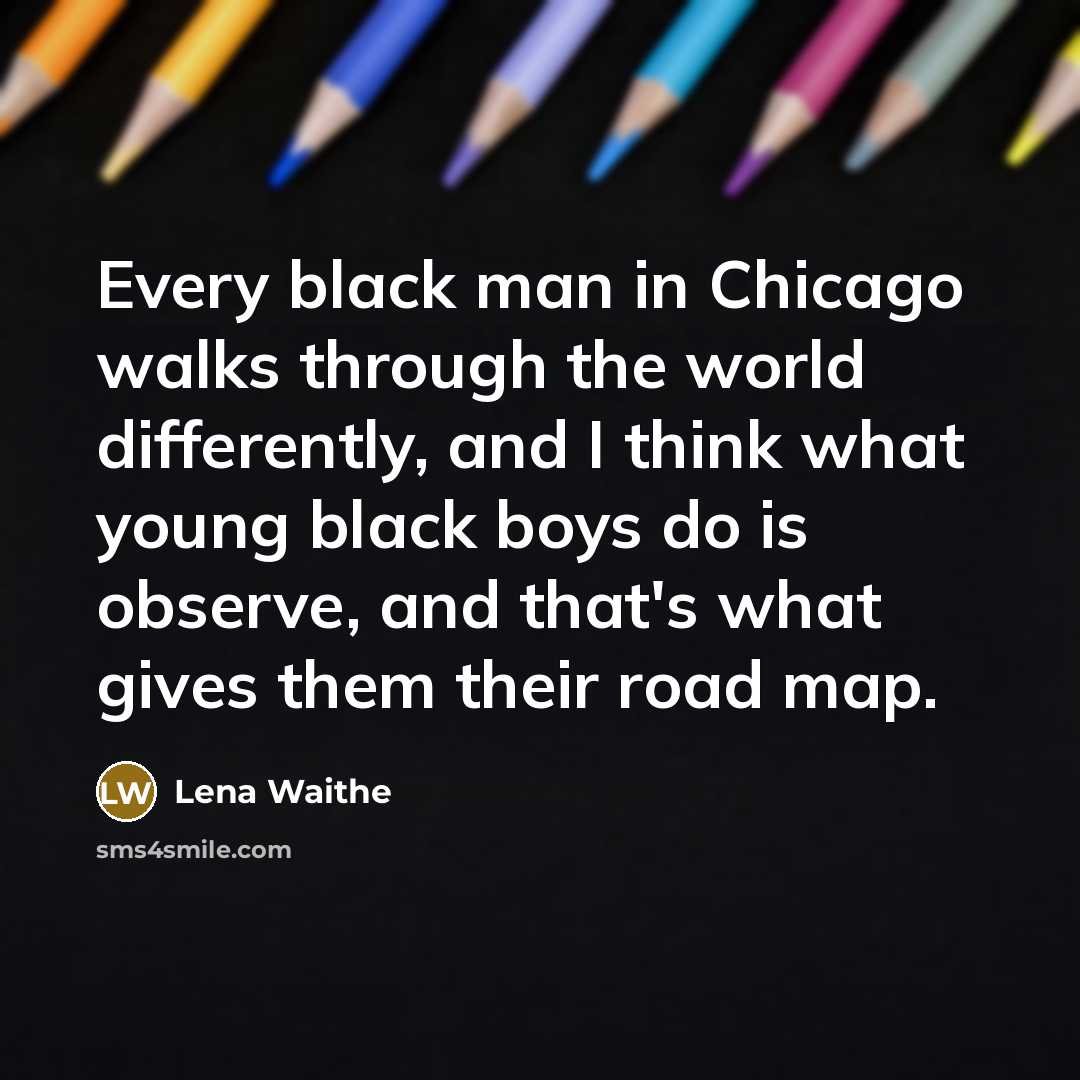 “Every black man in Chicago walks through the world differently, and I think what young black boys do is observe, and that's what gives them their road map.” quote by Lena Waithe