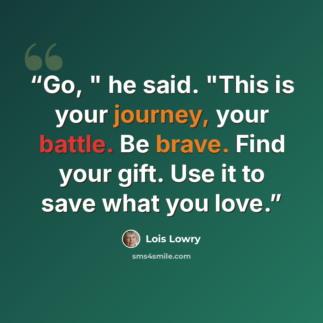“Go, " he said. "This is your journey, your battle. Be brave. Find your gift. Use it to save what you love.” quote by Lois Lowry
