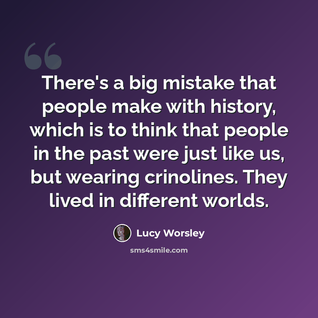 “There's a big mistake that people make with history, which is to think that people in the past were just like us, but wearing crinolines. They lived in different worlds.” quote by Lucy Worsley
