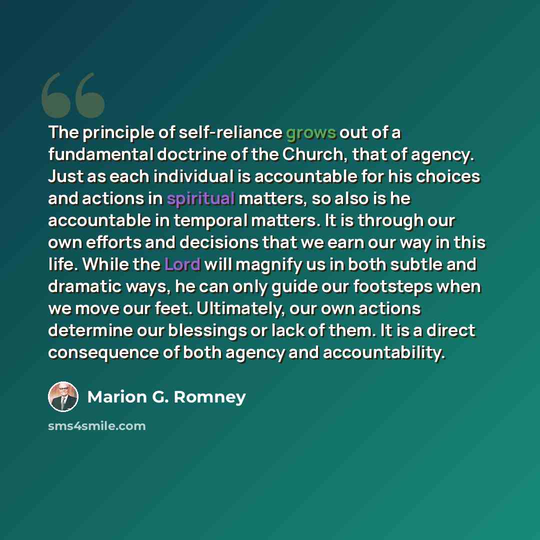 “The principle of self-reliance grows out of a fundamental doctrine of the Church, that of agency. Just as each individual is accountable for his choices and actions in spiritual matters, so also is he accountable in temporal matters. It is through our own efforts and decisions that we earn our way…” quote by Marion G. Romney
