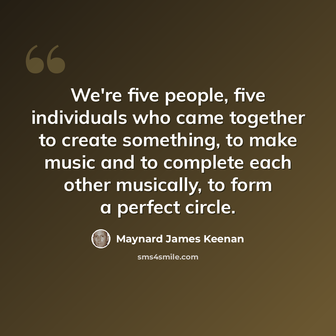 “We're five people, five individuals who came together to create something, to make music and to complete each other musically, to form a perfect circle.” quote by Maynard James Keenan