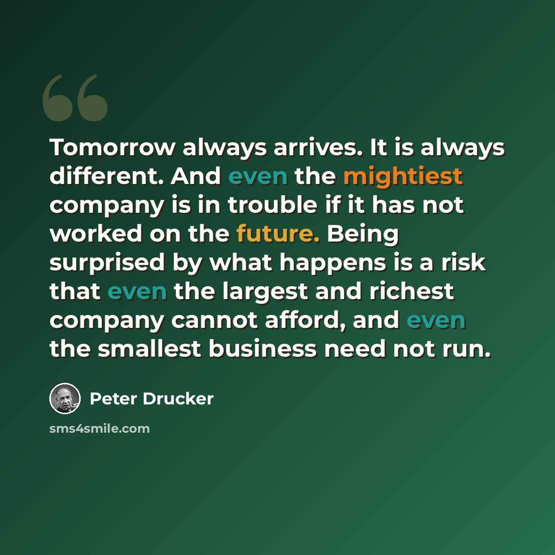 “Tomorrow always arrives. It is always different. And even the mightiest company is in trouble if it has not worked on the future. Being surprised by what happens is a risk that even the largest and richest company cannot afford, and even the smallest business need not run.” quote by Peter Drucker