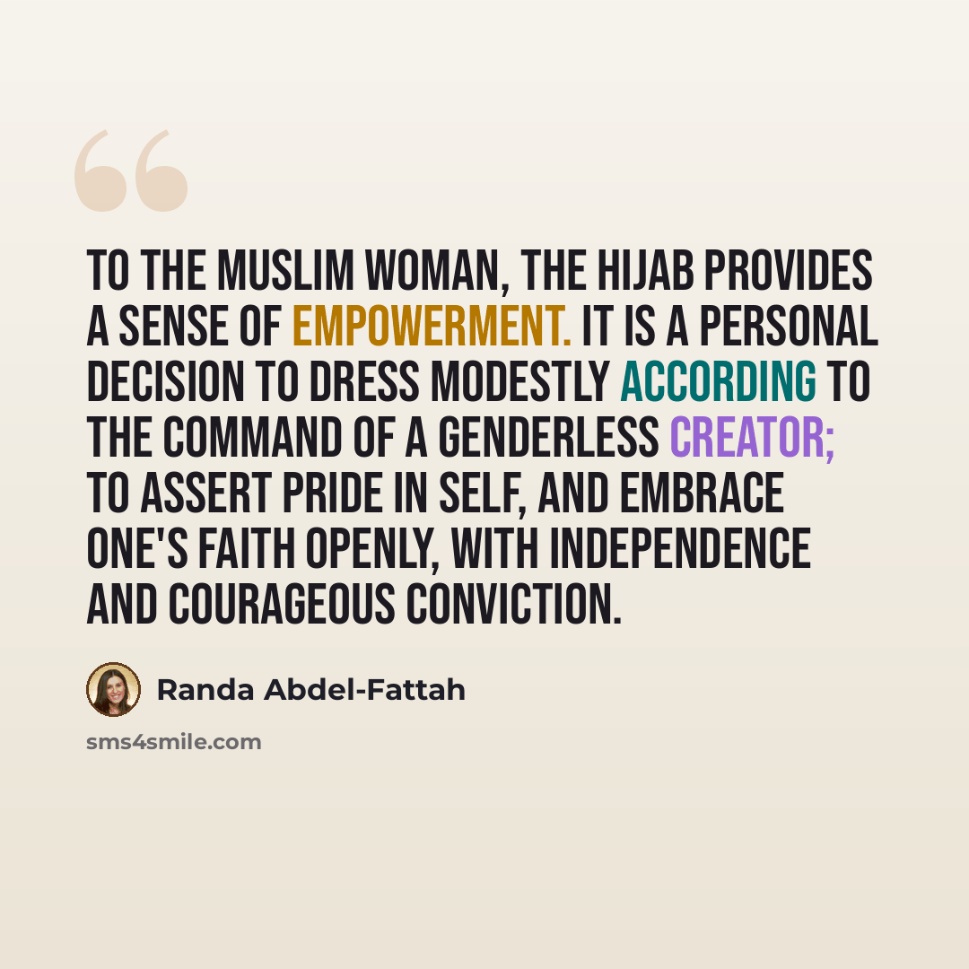 “To the Muslim woman, the hijab provides a sense of empowerment. It is a personal decision to dress modestly according to the command of a genderless Creator; to assert pride in self, and embrace one's faith openly, with independence and courageous conviction.” quote by Randa Abdel-Fattah
