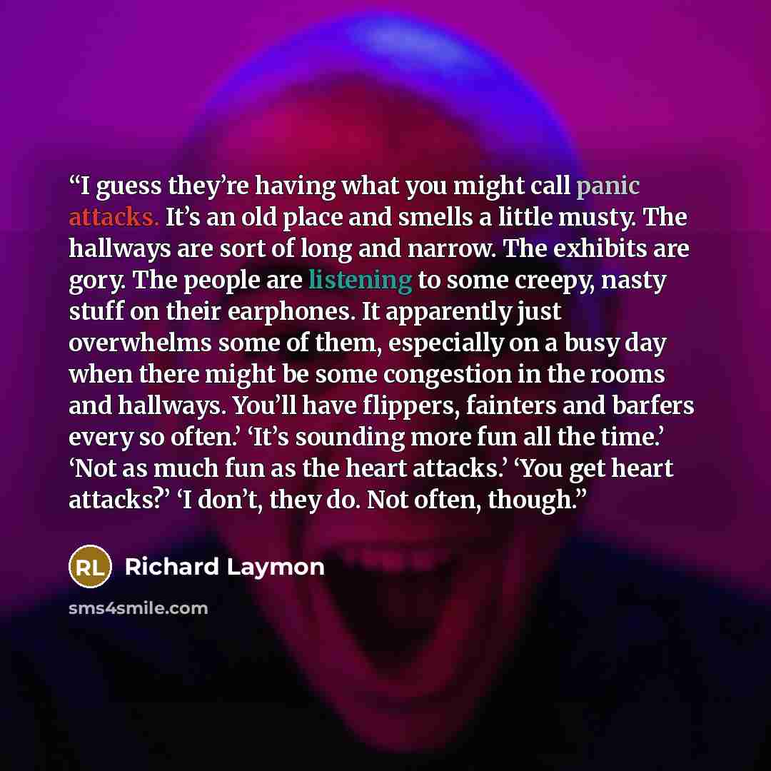 “I guess they’re having what you might call panic attacks. It’s an old place and smells a little musty. The hallways are sort of long and narrow. The exhibits are gory. The people are listening to some creepy, nasty stuff on their earphones. It apparently just overwhelms some of them, especially on…” quote by Richard Laymon