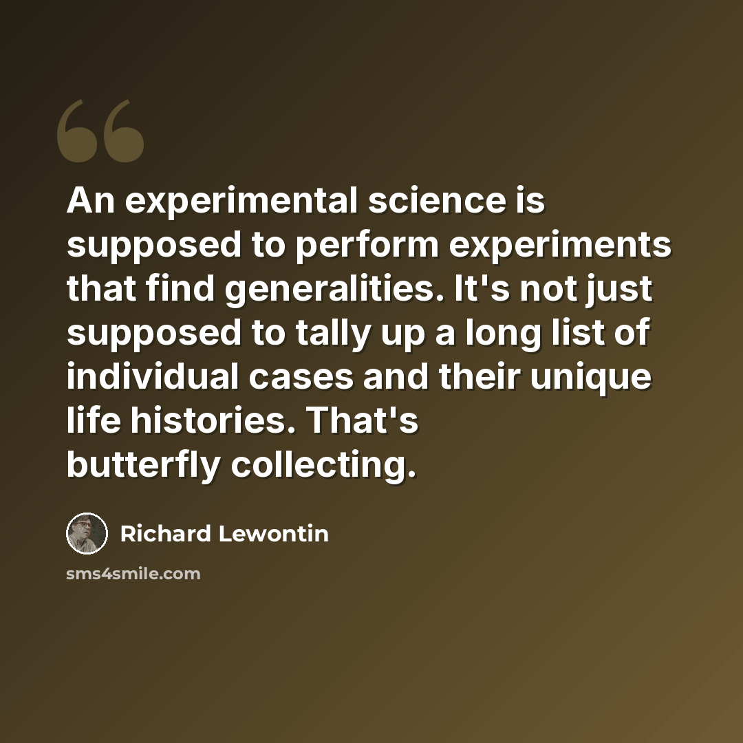 “An experimental science is supposed to perform experiments that find generalities. It's not just supposed to tally up a long list of individual cases and their unique life histories. That's butterfly collecting.” quote by Richard Lewontin