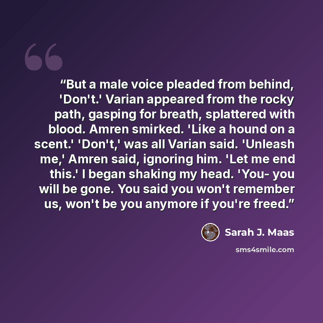 “But a male voice pleaded from behind, 'Don't.' Varian appeared from the rocky path, gasping for breath, splattered with blood. Amren smirked. 'Like a hound on a scent.' 'Don't,' was all Varian said. 'Unleash me,' Amren said, ignoring him. 'Let me end this.' I began shaking my head. 'You- you will…” quote by Sarah J. Maas