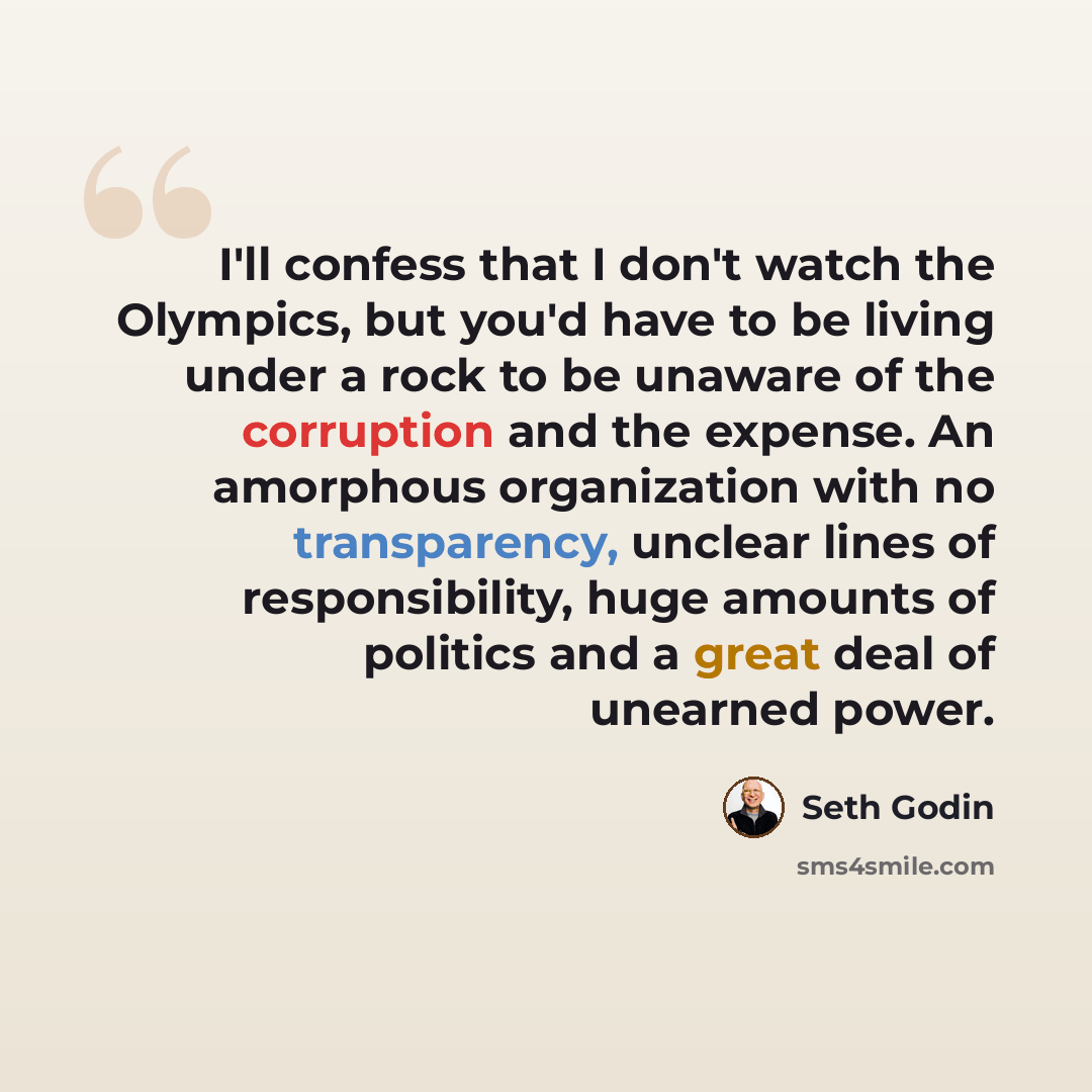 “I'll confess that I don't watch the Olympics, but you'd have to be living under a rock to be unaware of the corruption and the expense. An amorphous organization with no transparency, unclear lines of responsibility, huge amounts of politics and a great deal of unearned power.” quote by Seth Godin