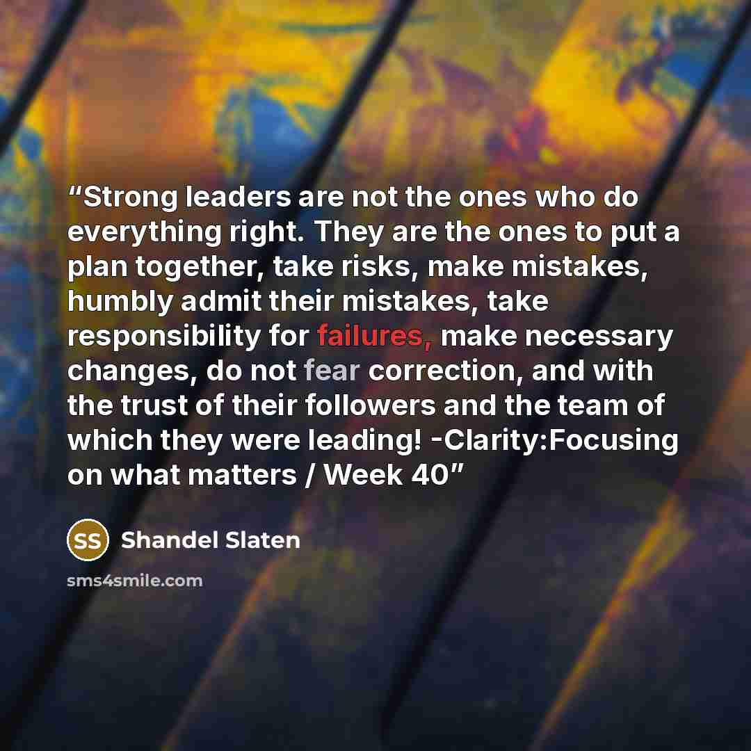 “Strong leaders are not the ones who do everything right. They are the ones to put a plan together, take risks, make mistakes, humbly admit their mistakes, take responsibility for failures, make necessary changes, do not fear correction, and with the trust of their followers and the team of which…” quote by Shandel Slaten